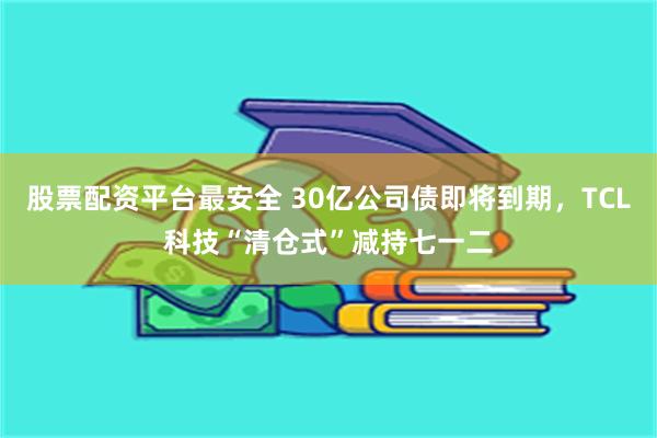 股票配资平台最安全 30亿公司债即将到期，TCL科技“清仓式”减持七一二
