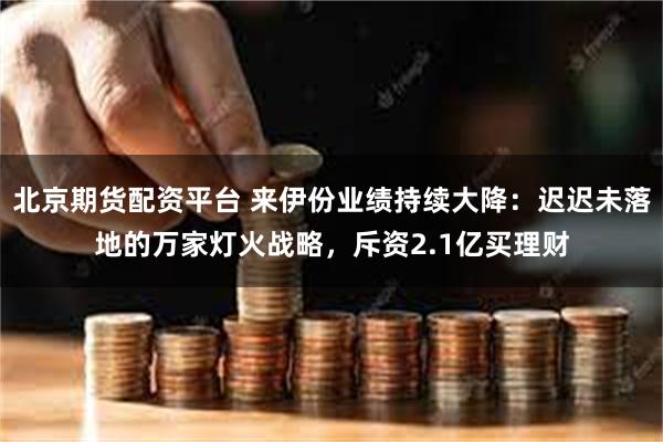 北京期货配资平台 来伊份业绩持续大降：迟迟未落地的万家灯火战略，斥资2.1亿买理财