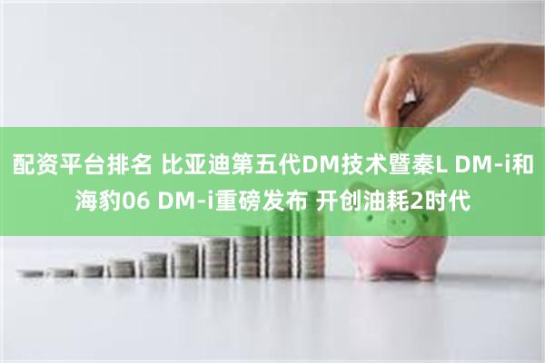 配资平台排名 比亚迪第五代DM技术暨秦L DM-i和海豹06 DM-i重磅发布 开创油耗2时代