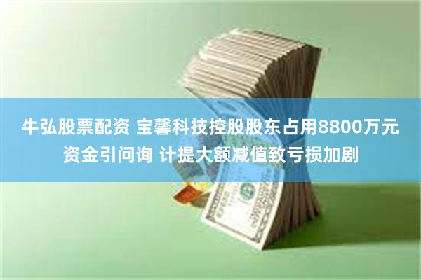 牛弘股票配资 宝馨科技控股股东占用8800万元资金引问询 计提大额减值致亏损加剧