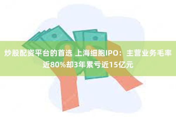 炒股配资平台的首选 上海细胞IPO：主营业务毛率近80%却3年累亏近15亿元