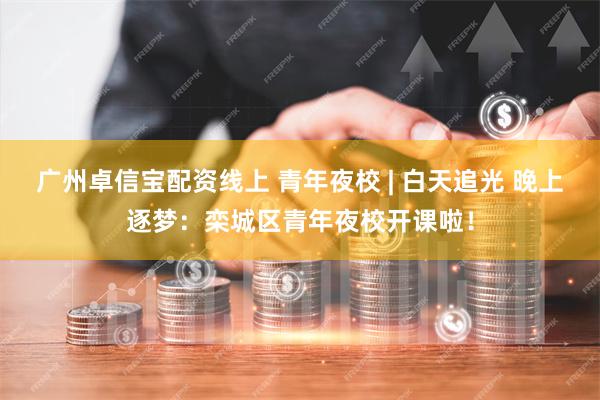 广州卓信宝配资线上 青年夜校 | 白天追光 晚上逐梦：栾城区青年夜校开课啦！