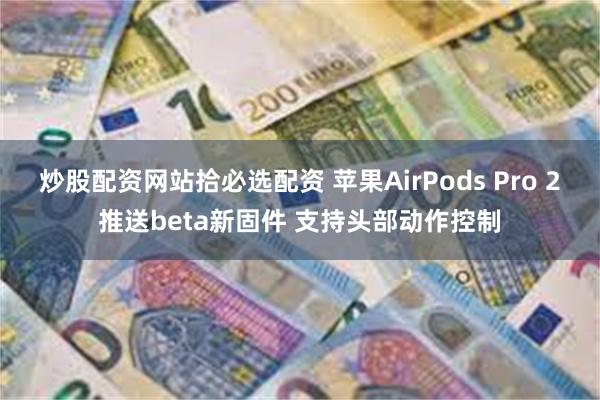 炒股配资网站拾必选配资 苹果AirPods Pro 2推送beta新固件 支持头部动作控制
