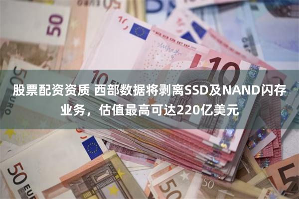 股票配资资质 西部数据将剥离SSD及NAND闪存业务，估值最高可达220亿美元