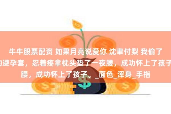 牛牛股票配资 如果月亮说爱你 沈聿付梨 我偷了京圈佛子沈聿用过的避孕套，忍着疼拿枕头垫了一夜腰，成功怀上了孩子。_面色_浑身_手指