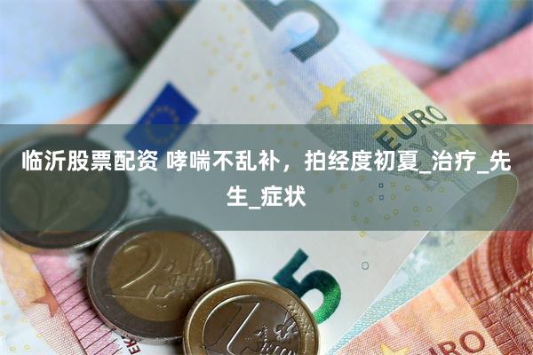 临沂股票配资 哮喘不乱补，拍经度初夏_治疗_先生_症状
