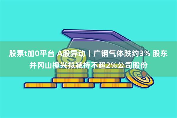 股票t加0平台 A股异动丨广钢气体跌约3% 股东井冈山橙兴拟减持不超2%公司股份