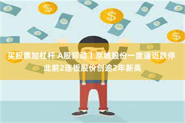 买股票加杠杆 A股异动丨京城股份一度逼近跌停 此前2连板股价创逾2年新高