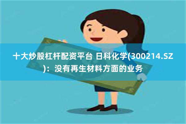 十大炒股杠杆配资平台 日科化学(300214.SZ)：没有再生材料方面的业务