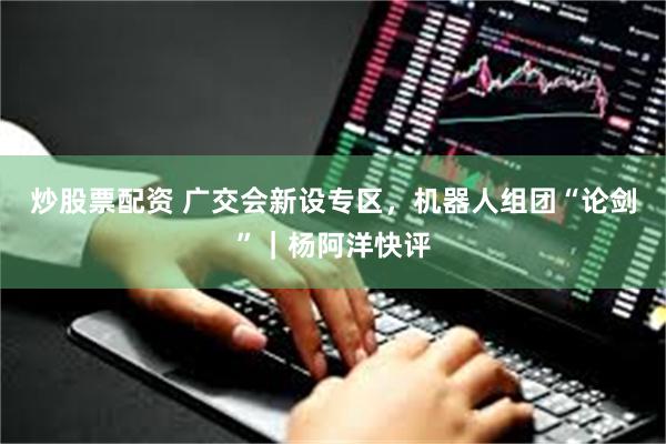 炒股票配资 广交会新设专区，机器人组团“论剑”｜杨阿洋快评