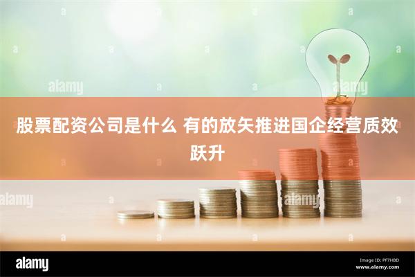股票配资公司是什么 有的放矢推进国企经营质效跃升