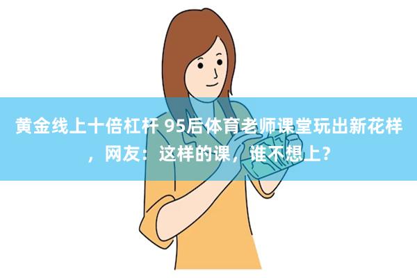 黄金线上十倍杠杆 95后体育老师课堂玩出新花样，网友：这样的课，谁不想上？