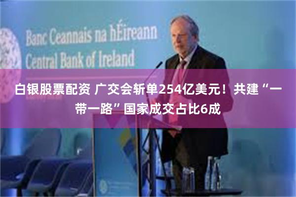 白银股票配资 广交会斩单254亿美元！共建“一带一路”国家成交占比6成