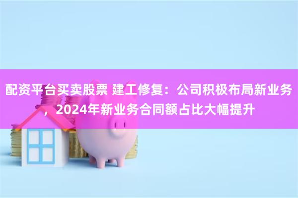 配资平台买卖股票 建工修复：公司积极布局新业务，2024年新业务合同额占比大幅提升