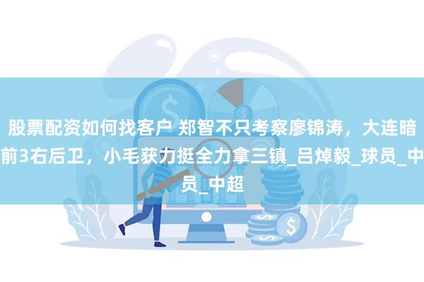 股票配资如何找客户 郑智不只考察廖锦涛，大连暗藏前3右后卫，小毛获力挺全力拿三镇_吕焯毅_球员_中超