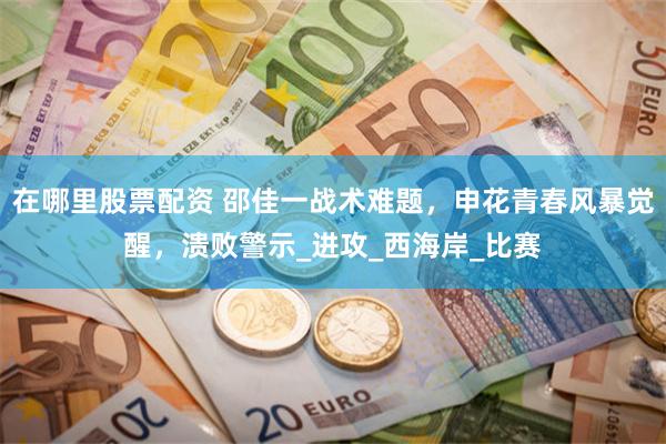在哪里股票配资 邵佳一战术难题，申花青春风暴觉醒，溃败警示_进攻_西海岸_比赛