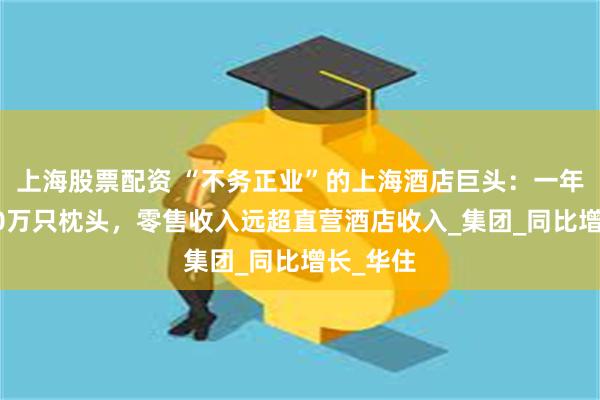 上海股票配资 “不务正业”的上海酒店巨头：一年卖出380万只枕头，零售收入远超直营酒店收入_集团_同比增长_华住