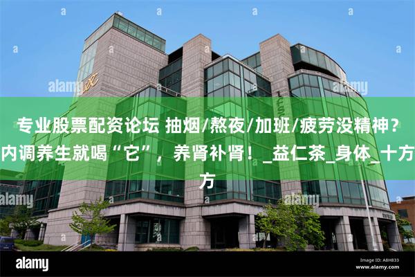 专业股票配资论坛 抽烟/熬夜/加班/疲劳没精神？内调养生就喝“它”，养肾补肾！_益仁茶_身体_十方