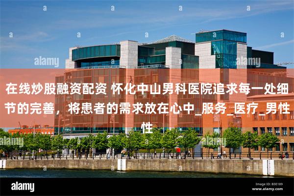 在线炒股融资配资 怀化中山男科医院追求每一处细节的完善，将患者的需求放在心中_服务_医疗_男性