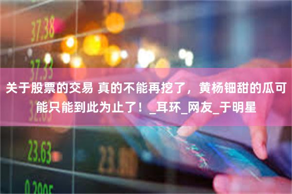 关于股票的交易 真的不能再挖了，黄杨钿甜的瓜可能只能到此为止了！_耳环_网友_于明星