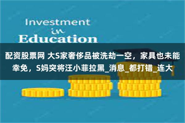 配资股票网 大S家奢侈品被洗劫一空，家具也未能幸免，S妈突将汪小菲拉黑_消息_都打错_连大