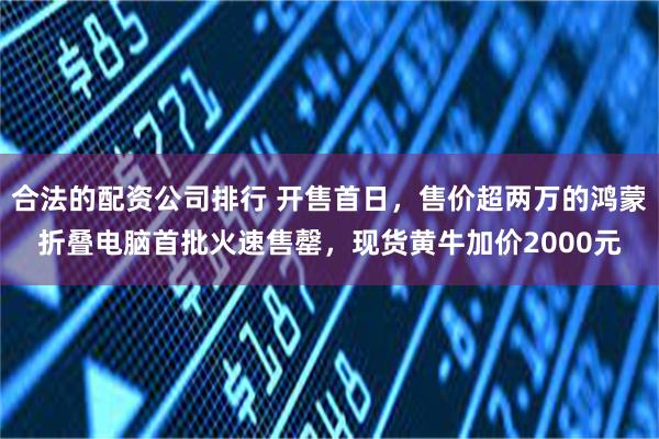 合法的配资公司排行 开售首日，售价超两万的鸿蒙折叠电脑首批火速售罄，现货黄牛加价2000元