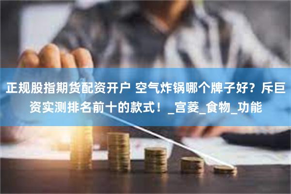 正规股指期货配资开户 空气炸锅哪个牌子好？斥巨资实测排名前十的款式！_宫菱_食物_功能