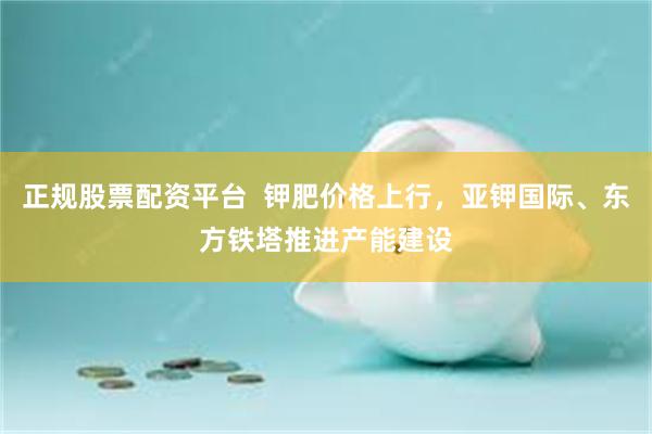 正规股票配资平台  钾肥价格上行，亚钾国际、东方铁塔推进产能建设