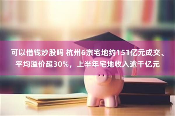 可以借钱炒股吗 杭州6宗宅地约151亿元成交、平均溢价超30%，上半年宅地收入逾千亿元