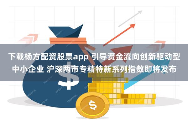 下载杨方配资股票app 引导资金流向创新驱动型中小企业 沪深两市专精特新系列指数即将发布