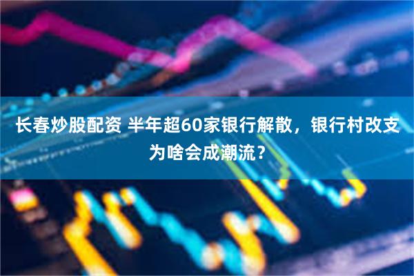 长春炒股配资 半年超60家银行解散，银行村改支为啥会成潮流？
