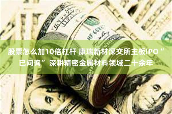 股票怎么加10倍杠杆 康瑞新材深交所主板IPO“已问询” 深耕精密金属材料领域二十余年