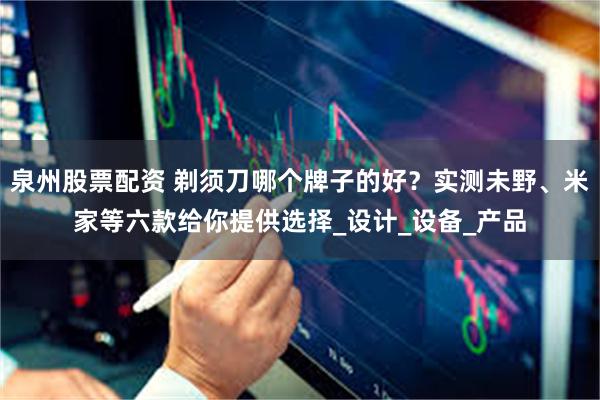泉州股票配资 剃须刀哪个牌子的好？实测未野、米家等六款给你提供选择_设计_设备_产品
