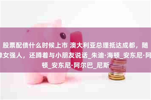 股票配债什么时候上市 澳大利亚总理抵达成都，随行未婚妻像女强人，还蹲着与小朋友说话_朱迪·海顿_安东尼·阿尔巴_尼斯
