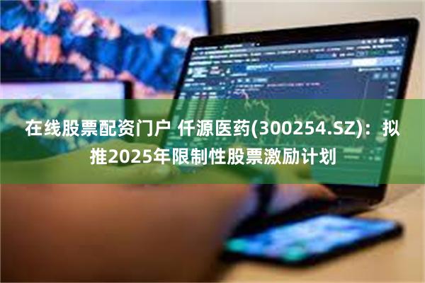 在线股票配资门户 仟源医药(300254.SZ)：拟推2025年限制性股票激励计划