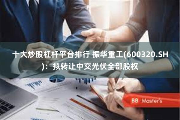十大炒股杠杆平台排行 振华重工(600320.SH)：拟转让中交光伏全部股权