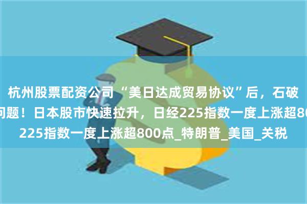 杭州股票配资公司 “美日达成贸易协议”后，石破茂首度回应自身去留问题！日本股市快速拉升，日经225指数一度上涨超800点_特朗普_美国_关税