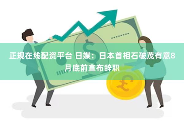 正规在线配资平台 日媒：日本首相石破茂有意8月底前宣布辞职