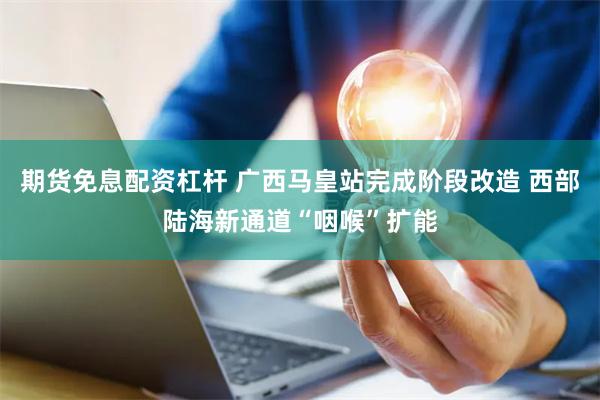 期货免息配资杠杆 广西马皇站完成阶段改造 西部陆海新通道“咽喉”扩能