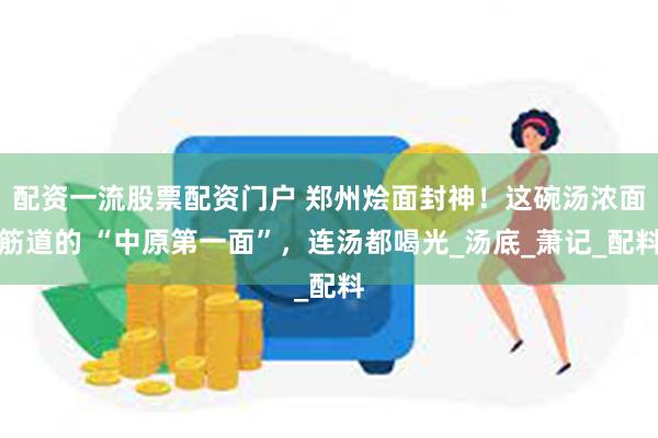配资一流股票配资门户 郑州烩面封神！这碗汤浓面筋道的 “中原第一面”，连汤都喝光_汤底_萧记_配料