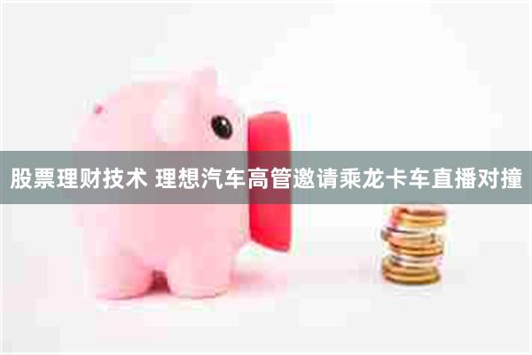 股票理财技术 理想汽车高管邀请乘龙卡车直播对撞