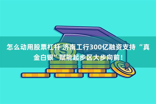 怎么动用股票杠杆 济南工行300亿融资支持 “真金白银”赋能起步区大步向前！