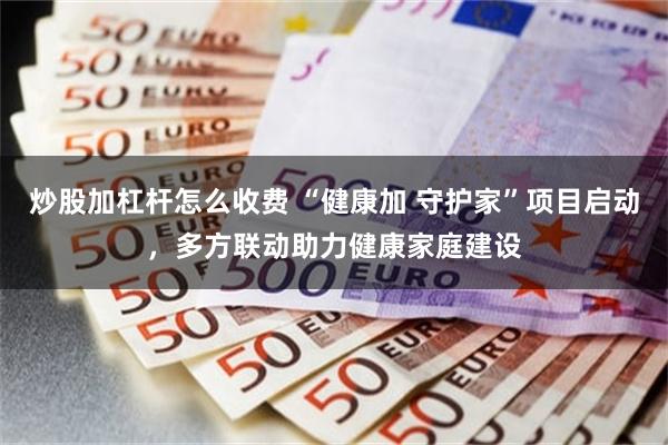 炒股加杠杆怎么收费 “健康加 守护家”项目启动，多方联动助力健康家庭建设