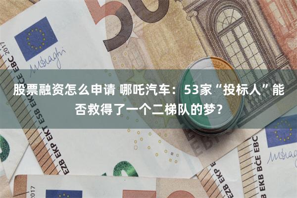 股票融资怎么申请 哪吒汽车：53家“投标人”能否救得了一个二梯队的梦？