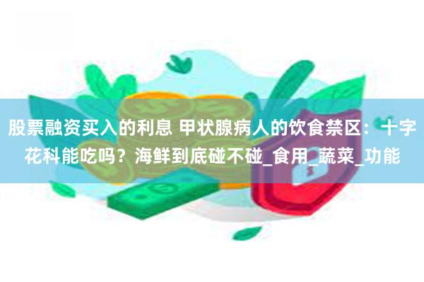 股票融资买入的利息 甲状腺病人的饮食禁区：十字花科能吃吗？海鲜到底碰不碰_食用_蔬菜_功能