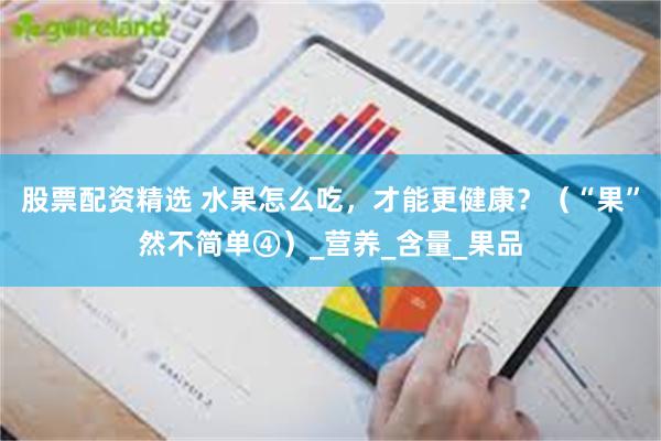 股票配资精选 水果怎么吃，才能更健康？（“果”然不简单④）_营养_含量_果品