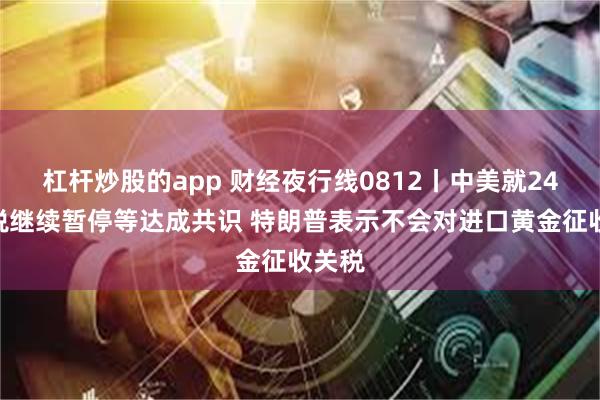 杠杆炒股的app 财经夜行线0812丨中美就24%关税继续暂停等达成共识 特朗普表示不会对进口黄金征收关税