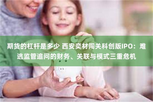 期货的杠杆是多少 西安奕材闯关科创版IPO：难逃监管追问的财务、关联与模式三重危机