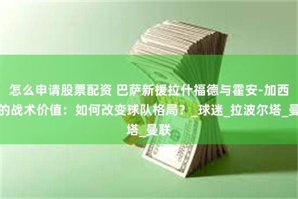 怎么申请股票配资 巴萨新援拉什福德与霍安-加西亚的战术价值：如何改变球队格局？_球迷_拉波尔塔_曼联