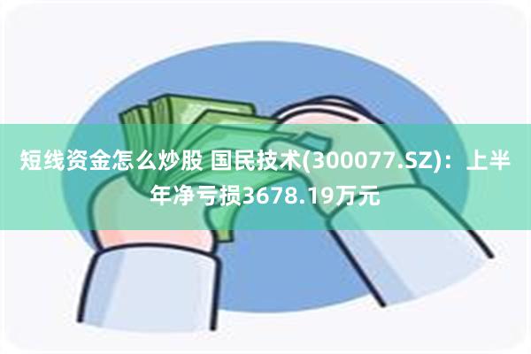 短线资金怎么炒股 国民技术(300077.SZ)：上半年净亏损3678.19万元